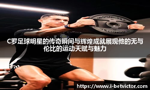 C罗足球明星的传奇瞬间与辉煌成就展现他的无与伦比的运动天赋与魅力